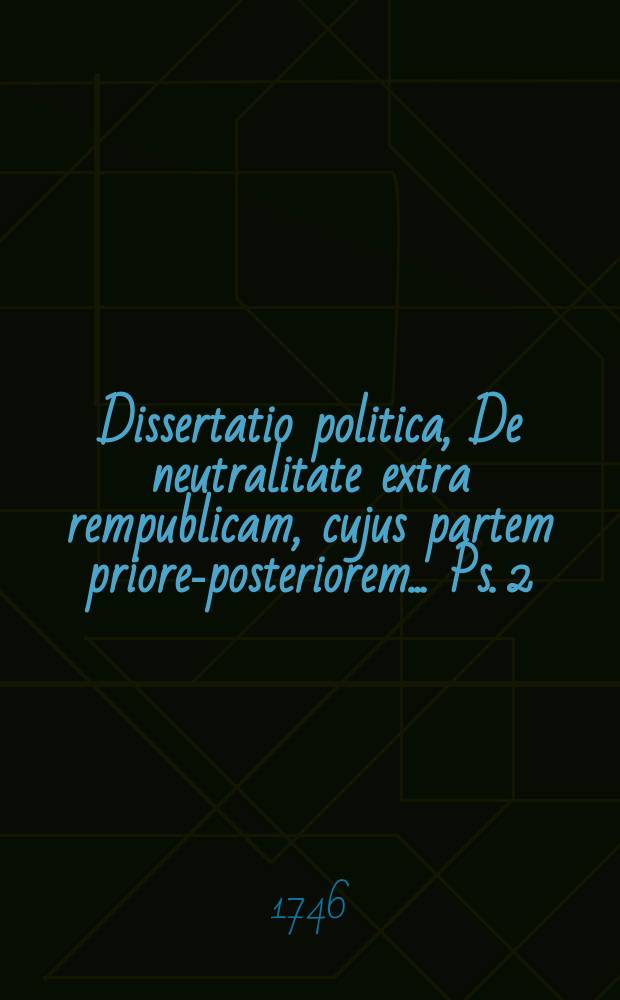 ... Dissertatio politica, De neutralitate extra rempublicam, cujus partem priorem-[posteriorem] ... Ps. 2 : ... d. IX. Maji, anno MDCCXLVI. ...