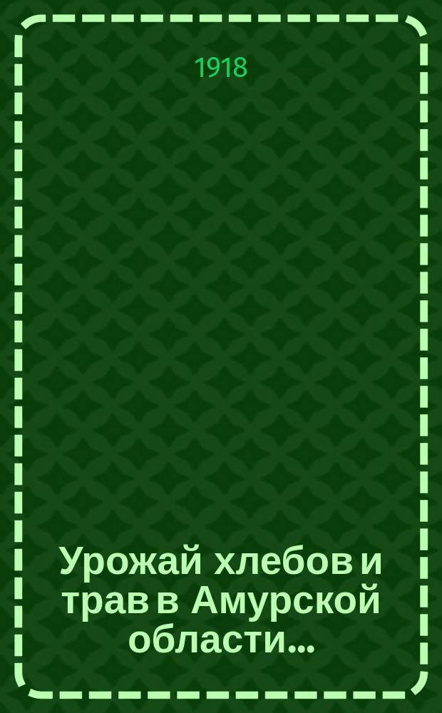 Урожай хлебов и трав в Амурской области.. : По сообщ. добровол. корреспондентов стат. отд. ... в 1918 году