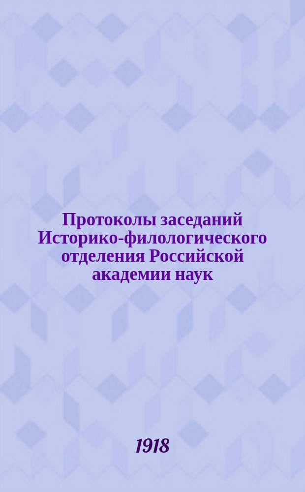 Протоколы заседаний Историко-филологического отделения Российской академии наук : С прил. перечня заседаний и алфавит. указ. ... 1918