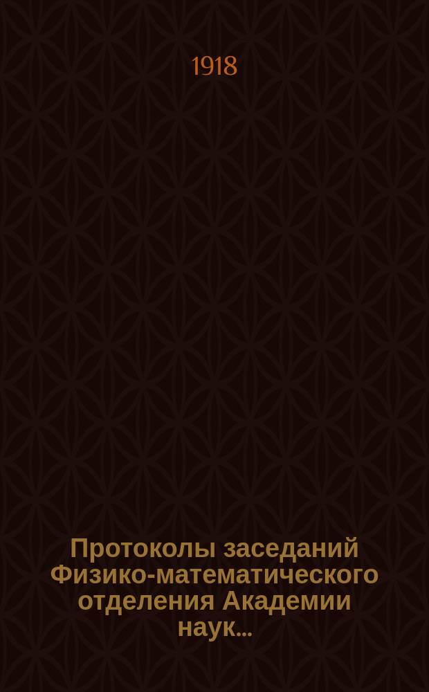 Протоколы заседаний Физико-математического отделения Академии наук.. : С прил. алфавит. указ. ... 1918