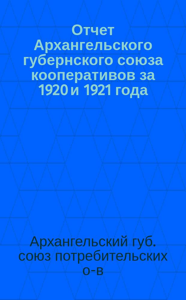 Отчет Архангельского губернского союза кооперативов за 1920 и 1921 года : (Седьмой и восьмой операц. года)
