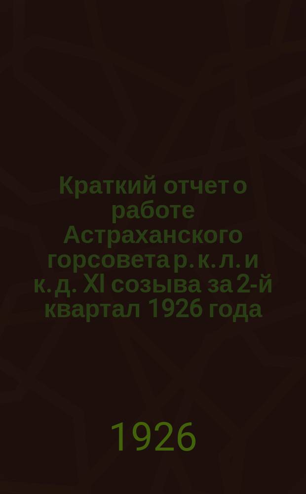 Краткий отчет о работе Астраханского горсовета р. к. л. и к. д. XI созыва за 2-й квартал 1926 года : (Янв.-март)