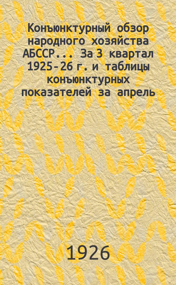 Конъюнктурный обзор народного хозяйства АБССР... ... За 3 квартал 1925-26 г. и таблицы конъюнктурных показателей за апрель, май и июнь 1926 г.
