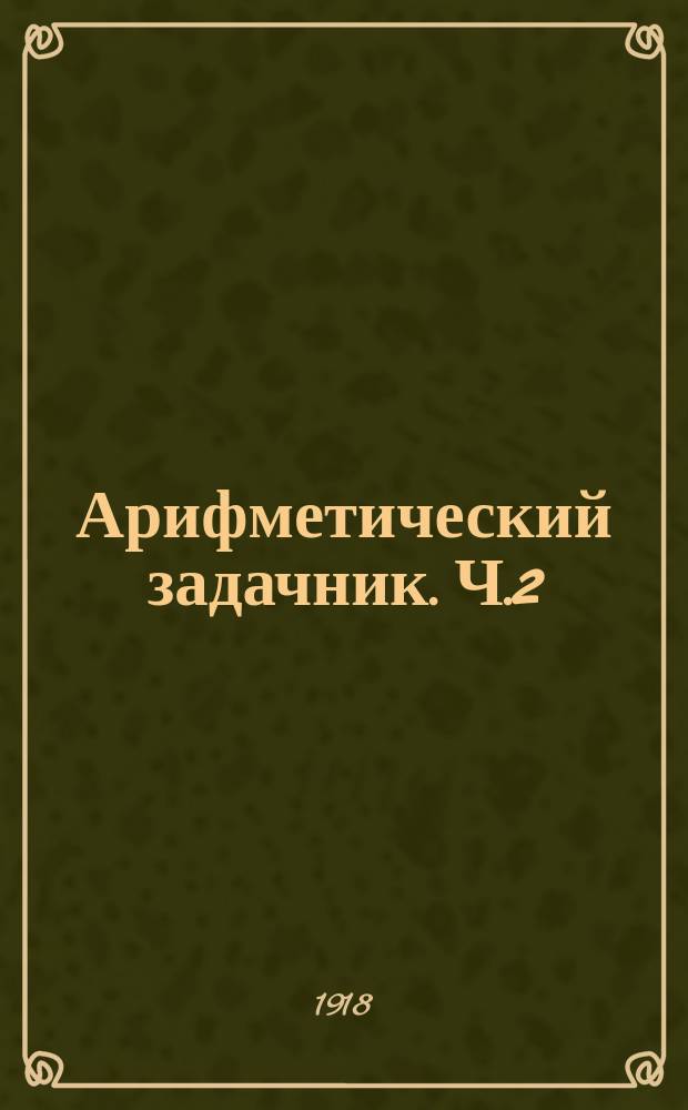 Арифметический задачник. Ч.2 : Задачи и примеры на числа любой величины и составные именованные числа для городских и сельских начальных училищ