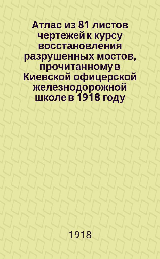 Атлас из 81 листов чертежей к курсу восстановления разрушенных мостов, прочитанному в Киевской офицерской железнодорожной школе в 1918 году