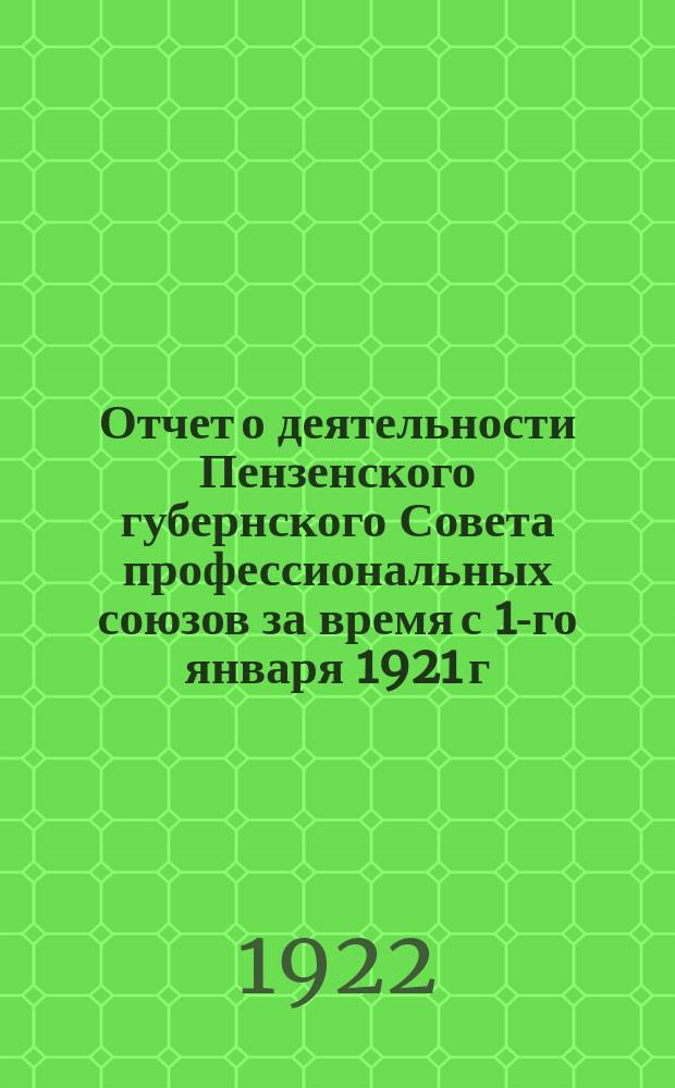 Отчет о деятельности Пензенского губернского Совета профессиональных союзов за время с 1-го января 1921 г. по 1-е января 1922 г.