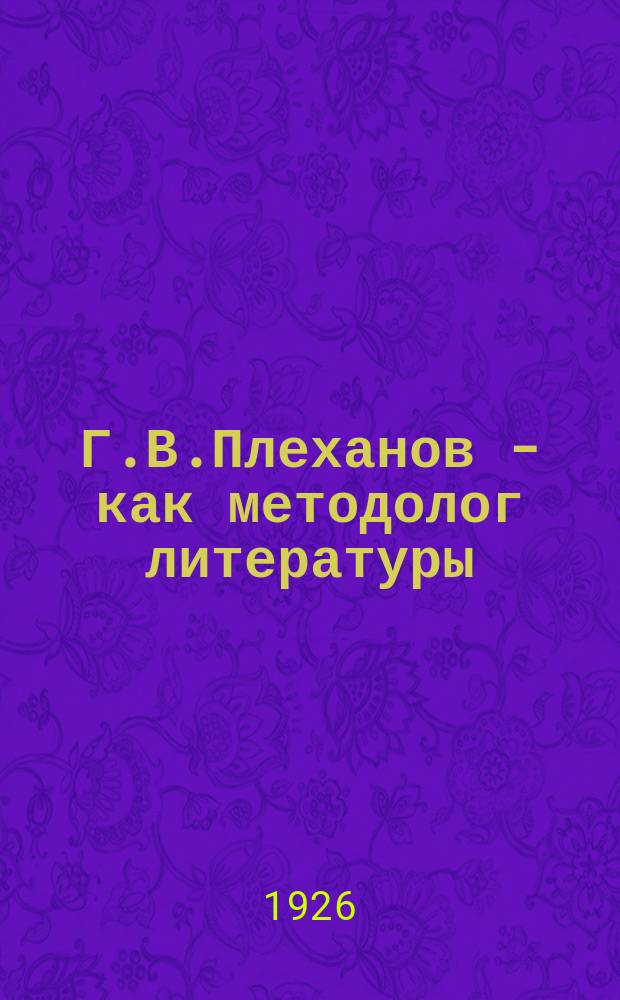 Г.В.Плеханов - как методолог литературы : (Опыт построения марксистской методологии литературы)