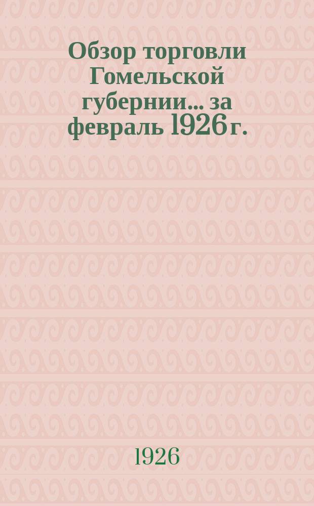 Обзор торговли Гомельской губернии... ... за февраль 1926 г.