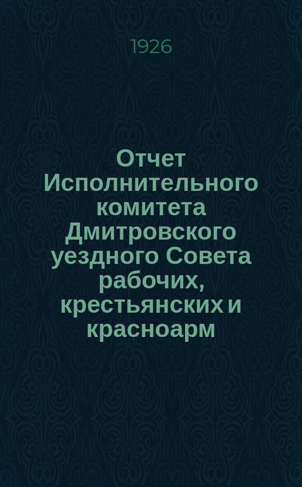 Отчет Исполнительного комитета Дмитровского уездного Совета рабочих, крестьянских и красноарм. депутатов... ... с 1-го октября 1925 г. по 1-е октября 1926 г.