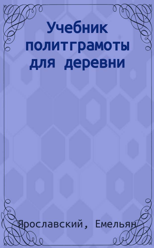 Учебник политграмоты для деревни : (Что должен знать каждый обществ. работник в деревне)