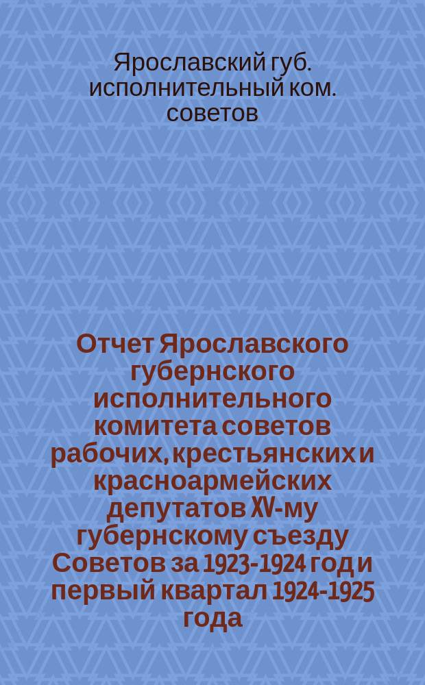 Отчет Ярославского губернского исполнительного комитета советов рабочих, крестьянских и красноармейских депутатов XV-му губернскому съезду Советов за 1923-1924 год и первый квартал 1924-1925 года