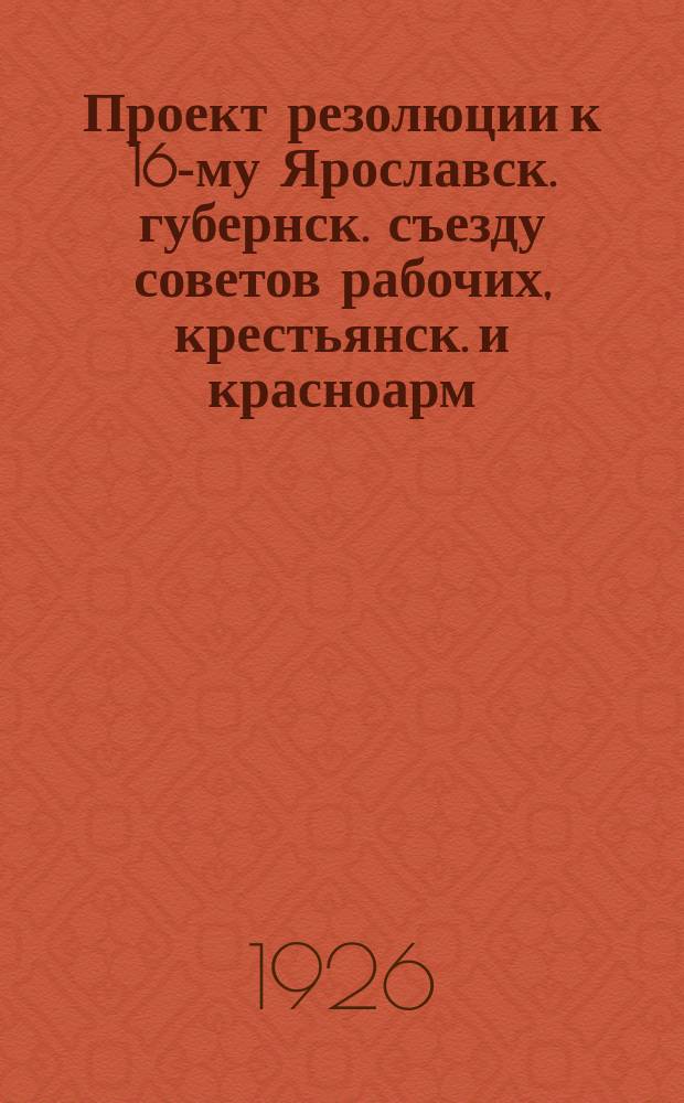 Проект резолюции к 16-му Ярославск. губернск. съезду советов рабочих, крестьянск. и красноарм. депутатов : 14.II.1926