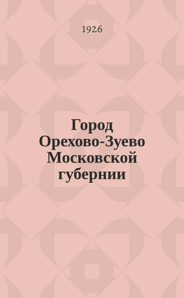 Город Орехово-Зуево Московской губернии : Ист. очерк из ист.-эконом. сб. "Орехово-Зуевский уезд Московской губ."