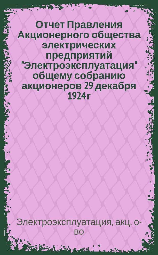Отчет Правления Акционерного общества электрических предприятий "Электроэксплуатация" общему собранию акционеров 29 декабря 1924 г. за первый операционный год (5 июня 1923 г. - 1 октября 1924 г.)