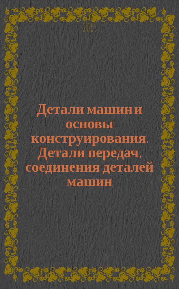 Детали машин и основы конструирования. Детали передач, соединения деталей машин : учебник для студентов высших учебных заведений, обучающихся по направлениям подготовки: "Конструкторско-технологическое обеспечение машиностроительных производств", "Автоматизация технологических процессов и производств"