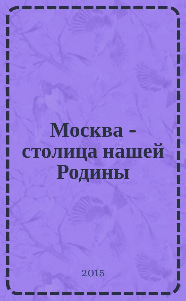 Москва - столица нашей Родины : для младшего школьного возраста