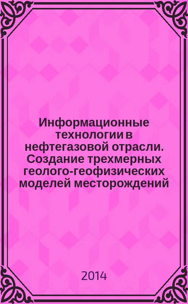 Информационные технологии в нефтегазовой отрасли. Создание трехмерных геолого-геофизических моделей месторождений : учебное пособие : для студентов геологических вузов