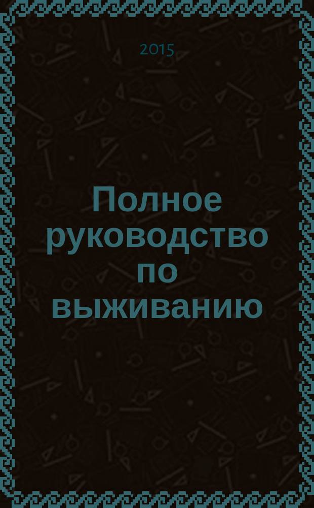 Полное руководство по выживанию : выживание в экстремальных ситуациях, подготовка необходимого оборудования, оборудование лагеря, ориентирование, выбор лучшего маршрута, первая помощь и лечение, эвакуация судна и защита на воде, действие в условиях природных катастроф