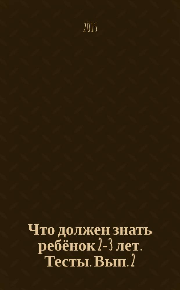 Что должен знать ребёнок 2-3 лет. Тесты. [Вып. 2] : для изучения детьми 2-3 лет при помощи родителей