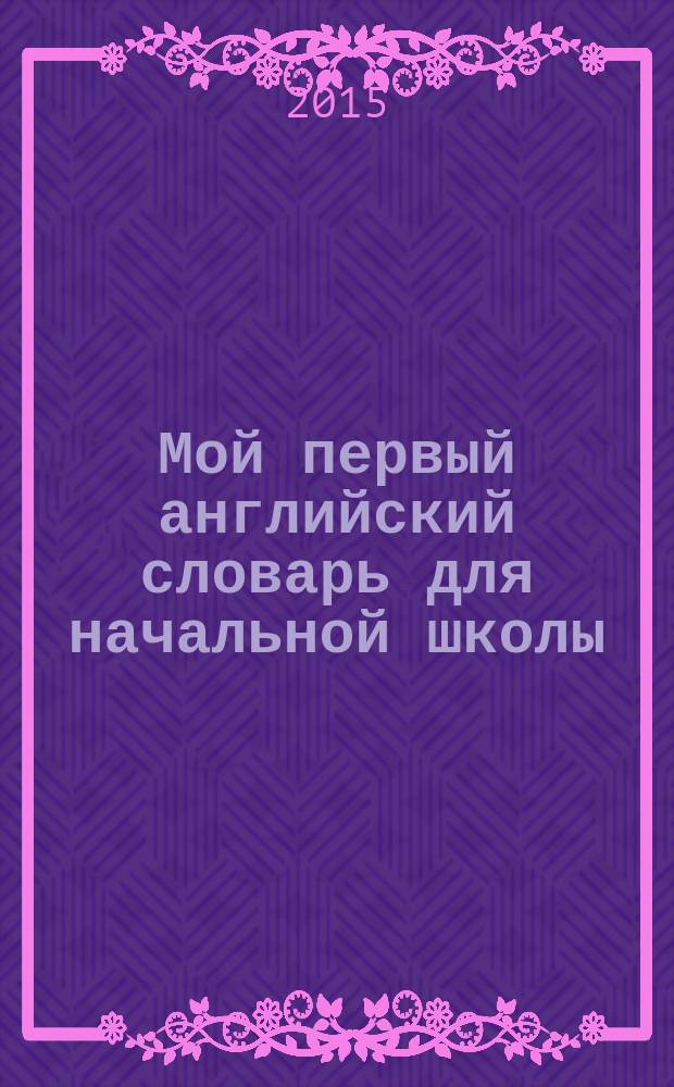Мой первый английский словарь для начальной школы : для младшего школьного возраста