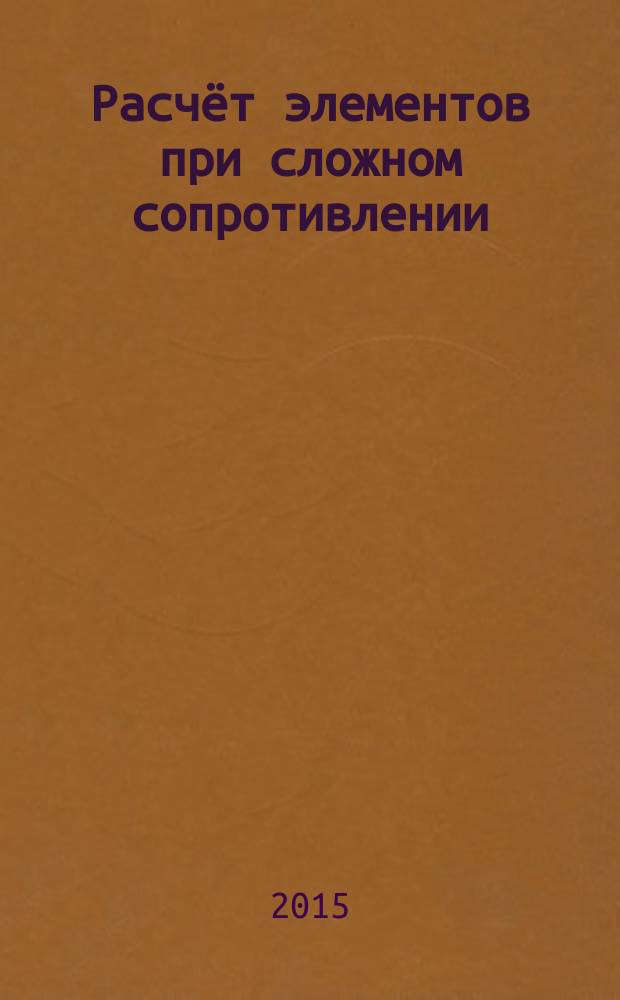 Расчёт элементов при сложном сопротивлении : методические указания к выполнению самостоятельной и контрольной работ по дисциплине "Сопротивление материалов" для студентов направления "Строительство" и специальности "Строительство уникальных зданий и сооружений" очной и заочной форм обучения