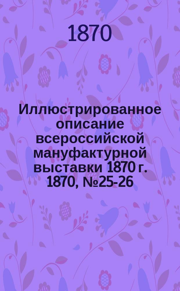 Иллюстрированное описание всероссийской мануфактурной выставки 1870 г. 1870, № 25-26