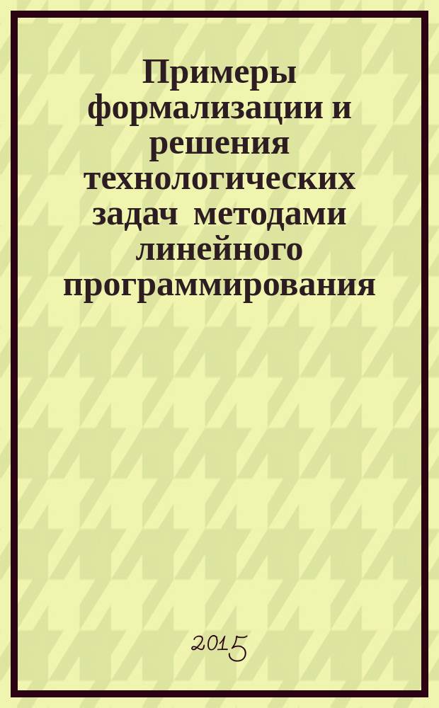 Примеры формализации и решения технологических задач методами линейного программирования : учебно-методическое пособие