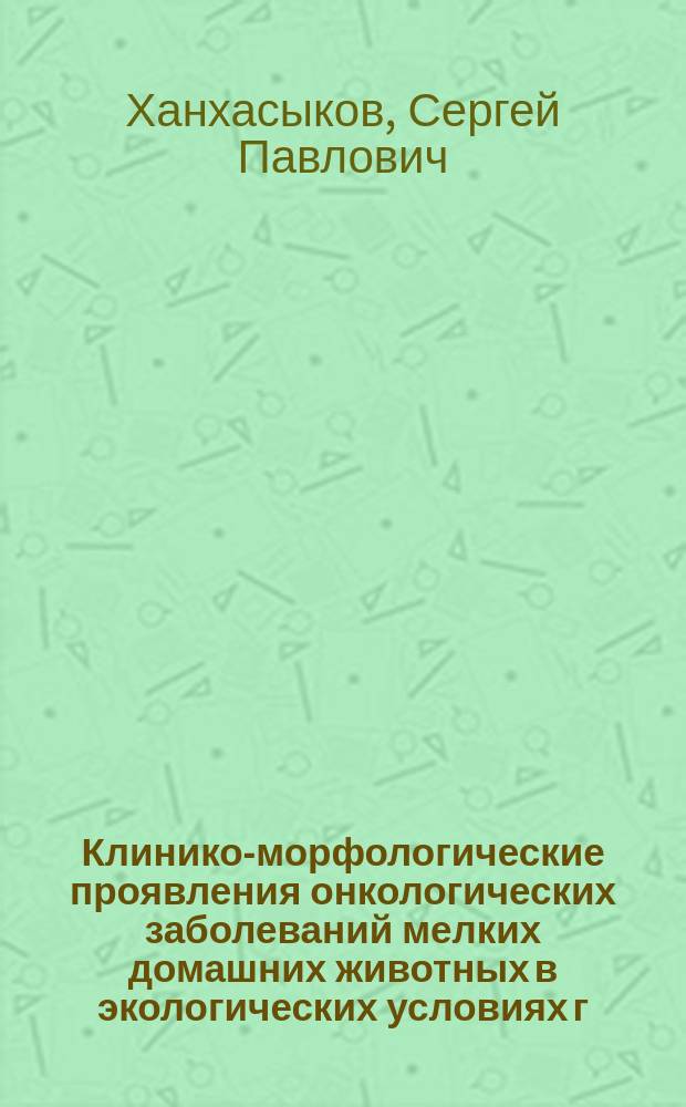 Клинико-морфологические проявления онкологических заболеваний мелких домашних животных в экологических условиях г. Улан-Удэ : монография