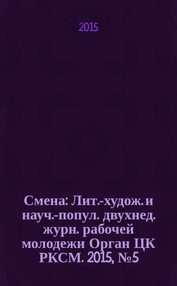 Смена : Лит.-худож. и науч.-попул. двухнед. журн. рабочей молодежи Орган ЦК РКСМ. 2015, № 5 (1807)