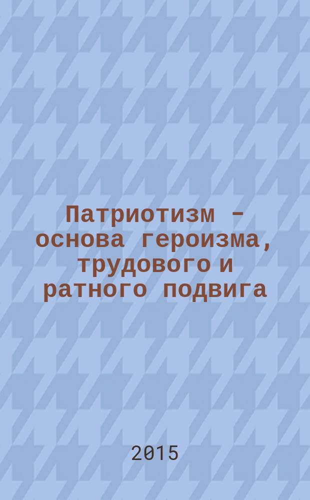 Патриотизм - основа героизма, трудового и ратного подвига : материалы форума "Патриотизм - источник героизма, боевых и трудовых подвигов народа России. Великая Отечественная война, 1941-1945 гг. Актуальность решений Нюрнбергского процесса. Уроки и современность", г. Москва, 18 декабря 2014 г. : книга сборник
