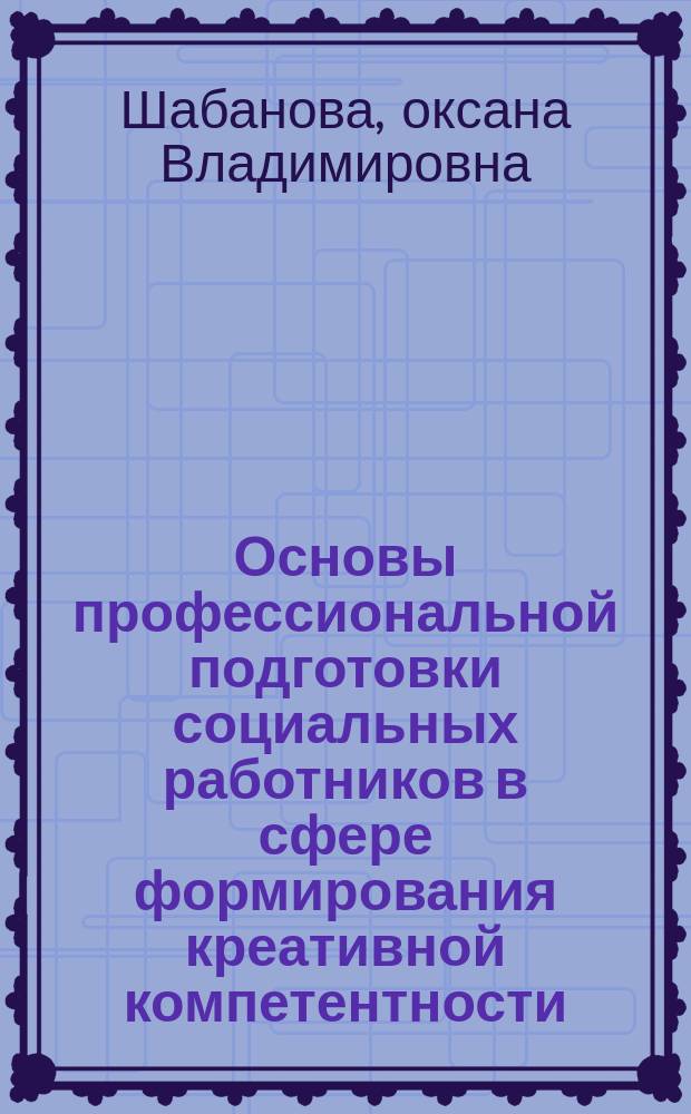 Основы профессиональной подготовки социальных работников в сфере формирования креативной компетентности : учебно-методическое пособие для бакалавров по направлению "Социальная работа"