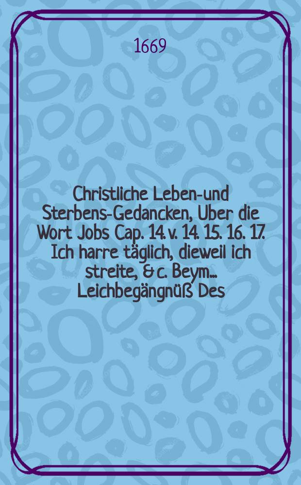 Christliche Lebens- und Sterbens-Gedancken, Uber die Wort Jobs Cap. 14. v. 14. 15. 16. 17. Ich harre täglich, dieweil ich streite, & c. Beym ... Leichbegängnüß Des ... Hn. Hans Ludewig von der Gröben, weyland Churfürstl. Brandenb. Geheimbten Rahts, Dom-Dechands der Bischöfflichen Stiffts-Kirchen zu Brandenburg, Erb-Jägermeisters der Chur-und Marck Brandenburg, wie auch der Löblichen Mittelmärckischen andschafft Verordneten und DIrectoris; auff Lichterfeld, Mesenberg, Schönermarck, Baumgarten und Ruschendorff, erbherrens. Welcher am 6. August. dieses 1669. Jahres allhier in Cölln selig entschlaffen, und dessen ... Leichbegängnüß am 9. Novembr. ... gehalten worden.