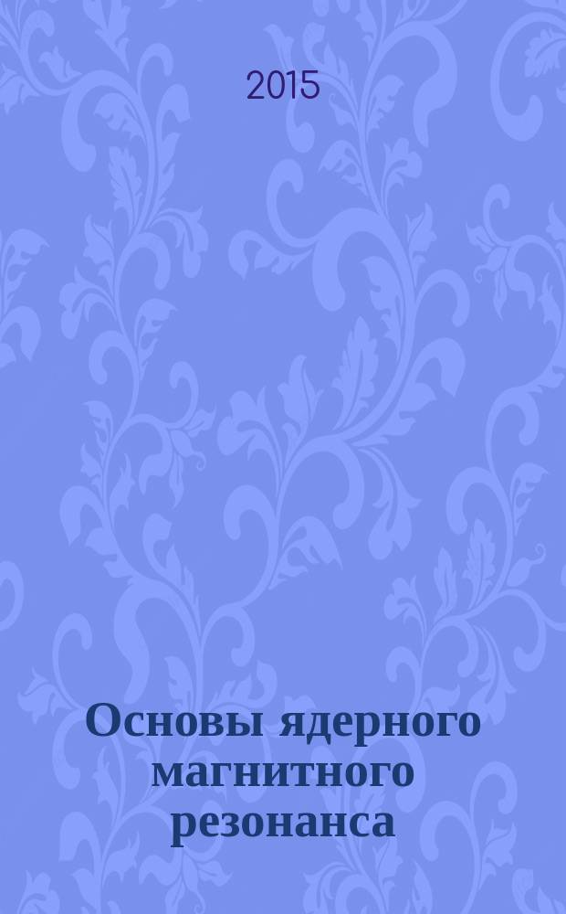 Основы ядерного магнитного резонанса : учебное пособие : для студентов высших учебных заведений, аспирантов, специализирующихся в области структурной, органической и физической химии, а также биофизики и других дисциплин, в которых используется метод ЯМР в качестве инструмента научного исследования