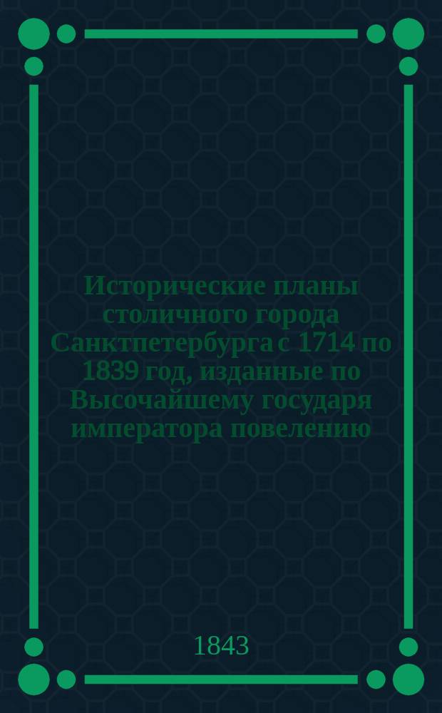 Исторические планы столичного города Санктпетербурга с 1714 по 1839 год, изданные по Высочайшему государя императора повелению