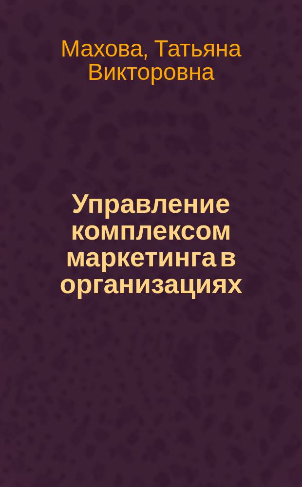 Управление комплексом маркетинга в организациях : учебное пособие : по курсам "Маркетинг", "Управление продажами" для студентов, обучающихся по направлению "Менеджмент"