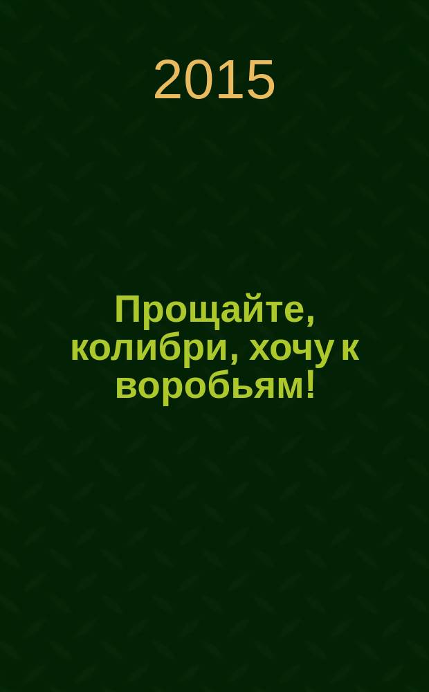 Прощайте, колибри, хочу к воробьям! : роман