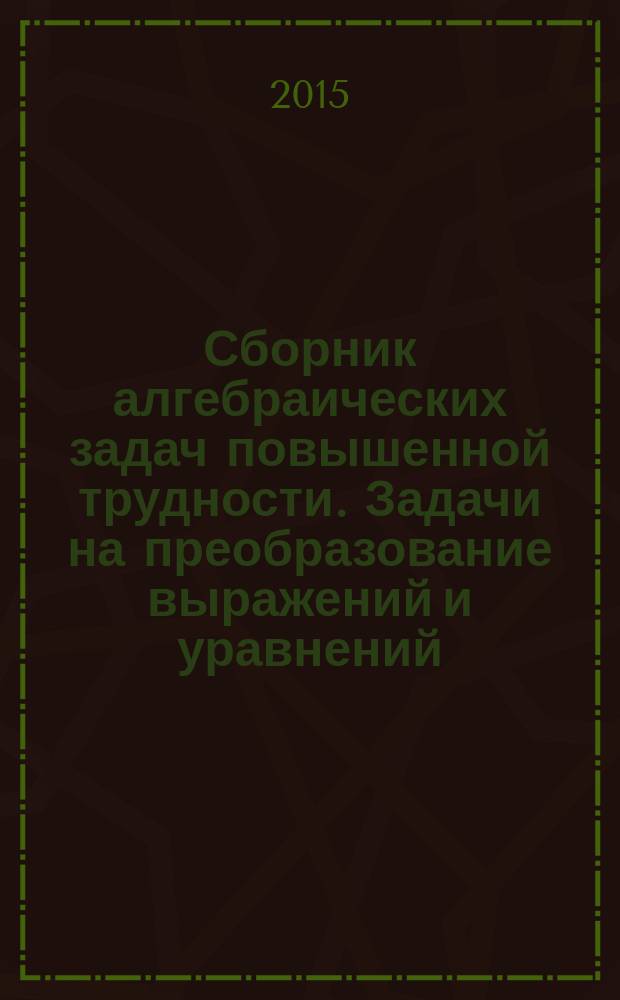 Сборник алгебраических задач повышенной трудности. Задачи на преобразование выражений и уравнений : около 900 задач с решениями : учебное пособие