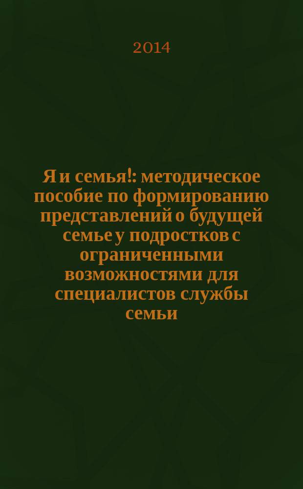 Я и семья! : методическое пособие по формированию представлений о будущей семье у подростков с ограниченными возможностями для специалистов службы семьи