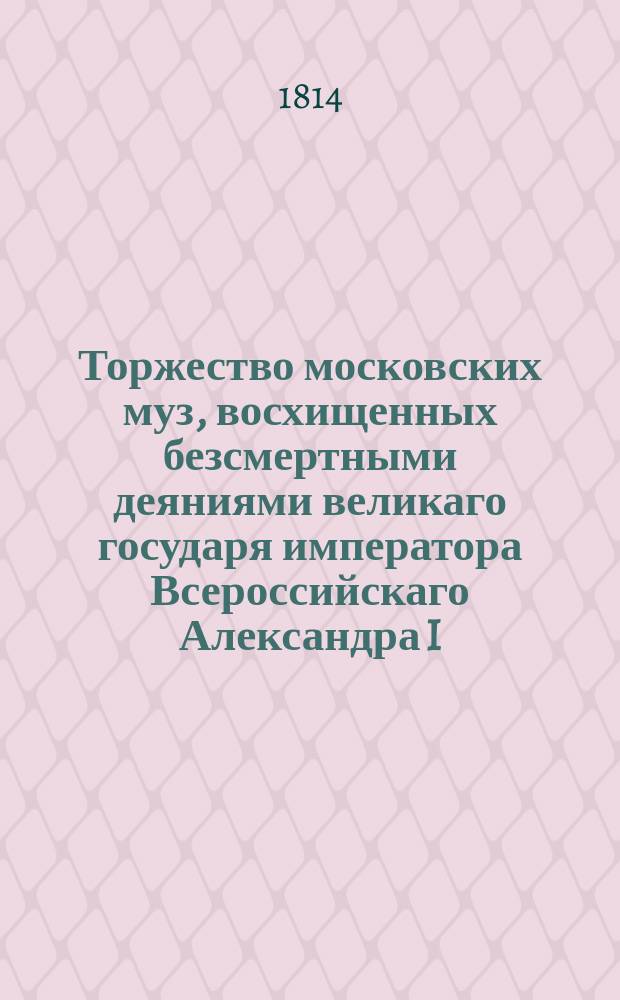 Торжество московских муз, восхищенных безсмертными деяниями великаго государя императора Всероссийскаго Александра I, праздновавших громкия победы и достославное покорение гордой столицы Франции апреля 25го 1814 года.