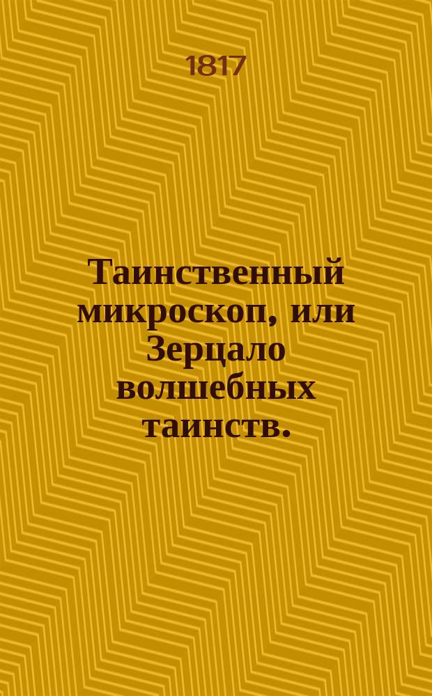 Таинственный микроскоп, или Зерцало волшебных таинств. : В трех частях содержащих в себе: I. Правила физиогномии и хиромантии, или открытое таинство, как узнавать человеческия свойства, участь и нравы по сложению, чертам лица и рук, и по прочим признакам, с таблицею о счастливых и несчастливых днях, избранныя из лучших писателей, как-то: Алберта, Лафатера и прочих, с Галлевою системою о черепословии. II. Новый сонник или изтолкование снов, разположенное по алфавиту с нужными примечаниями, мнениями о разных видениях и причине оных, о сложении человеческаго тела и зависящих от онаго нравственностей, о главных приметах и проч. с присовокуплением астрономическаго календара !, общей на 336 лет и частной планетоскопий и проч. III. Волшебныя игры, или любопытное собрание редких, удивительных и забавных ручных искусств, также магических, физических и химических действий многих прославившихся в сем роде особ: : С фигурами