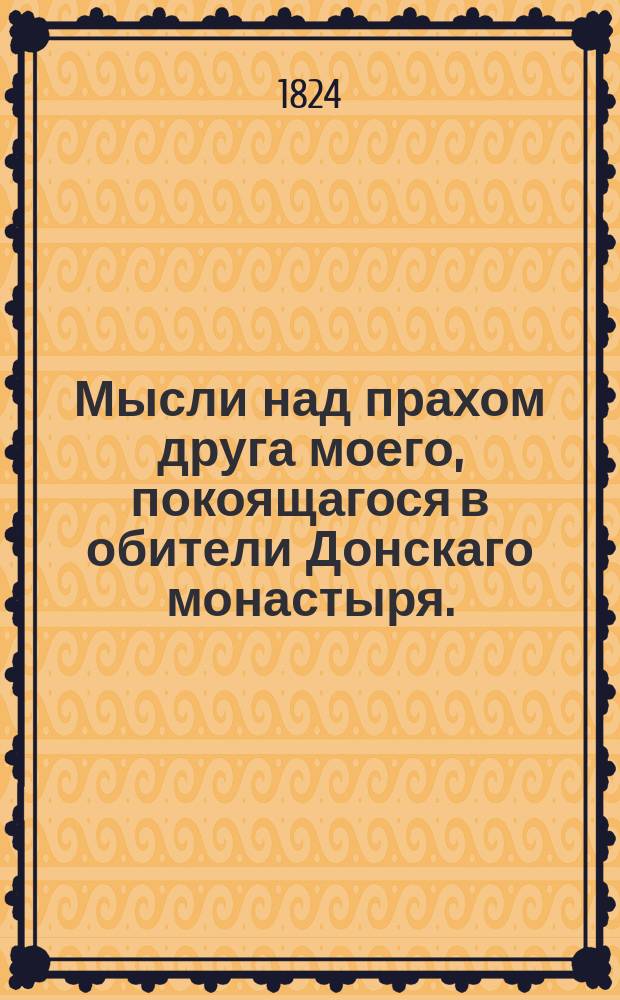 Мысли над прахом друга моего, покоящагося в обители Донскаго монастыря. : 1824 года октября 25 дня