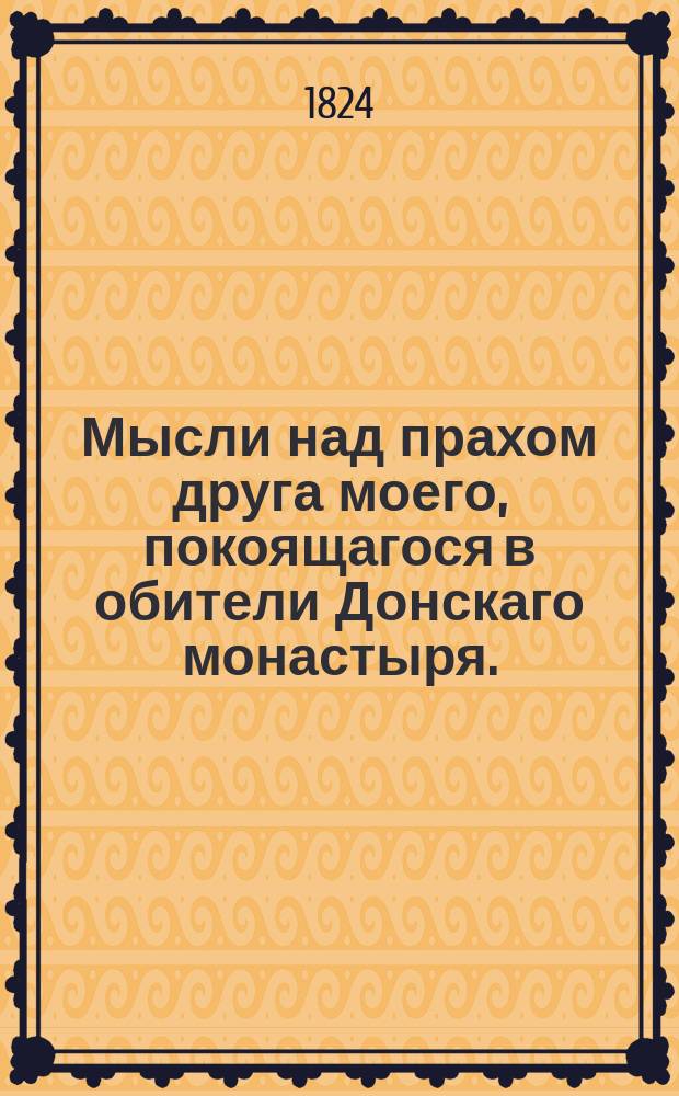 Мысли над прахом друга моего, покоящагося в обители Донскаго монастыря. : 1824 года октября 25 дня