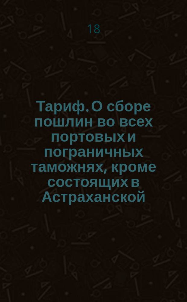 [Тариф. О сборе пошлин во всех портовых и пограничных таможнях, кроме состоящих в Астраханской, Оренбургской, Тобольской и Иркутской губерниях, в Грузии и по Кавказской линии. : Утвержден 31 марта 1816 г.