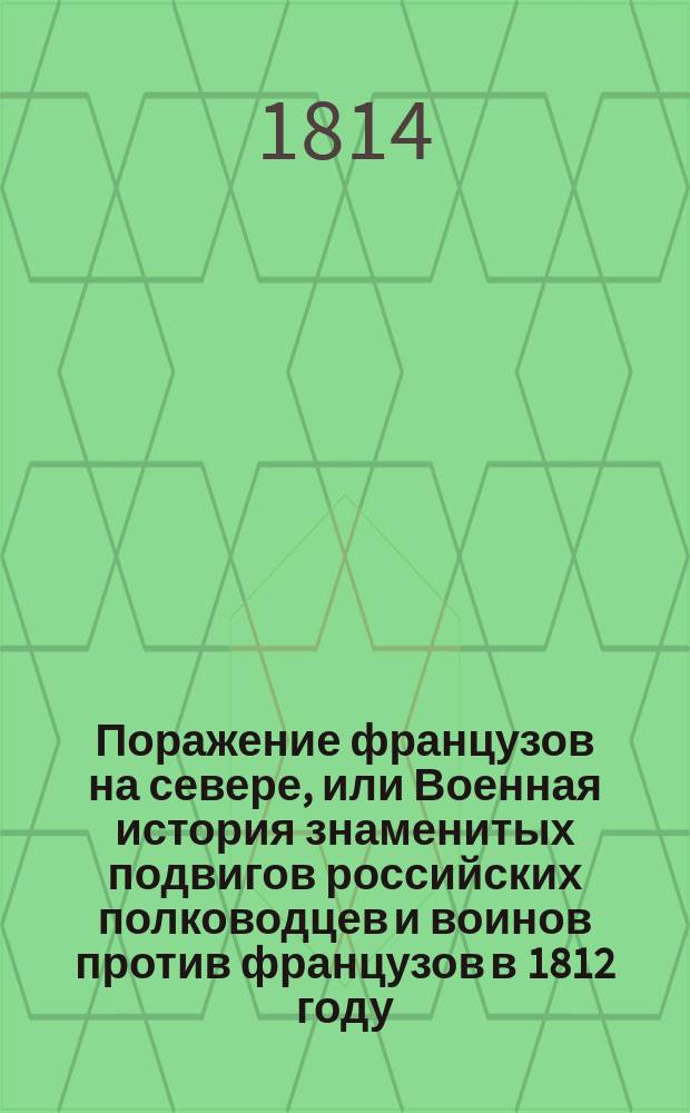 Поражение французов на севере, или Военная история знаменитых подвигов российских полководцев и воинов против французов в 1812 году, : С присовокуплением всех высочайших манифестов, рескриптов и приказов российских главнокомандующих, относящихся к сим военным действиям, также прокламаций, обнародованных неприятелем, и перехваченных его писем
