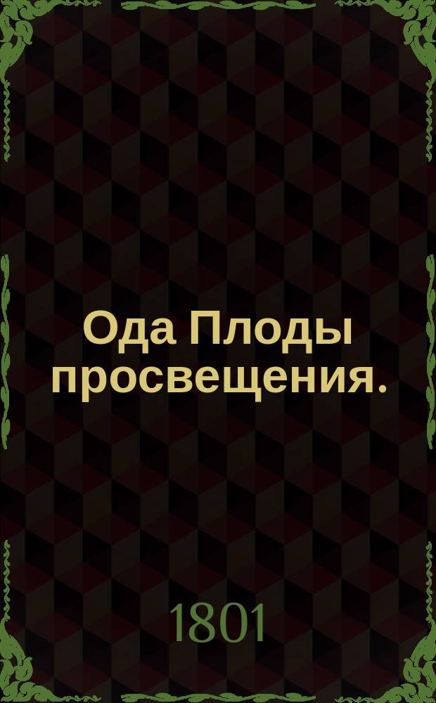 Ода Плоды просвещения. : На всерадостный день всевысочайшаго возшествия на всероссийский праотеческий престол его императорскаго величества всеавгустейшаго государя императора Александра Павловича