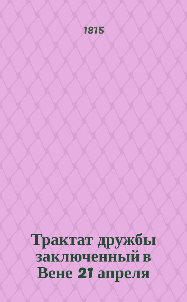 Трактат дружбы заключенный в Вене 21 апреля/3 маия 1815 года между его величеством императором всероссийским и его величеством императором австрийским, королем венгерским и богемским