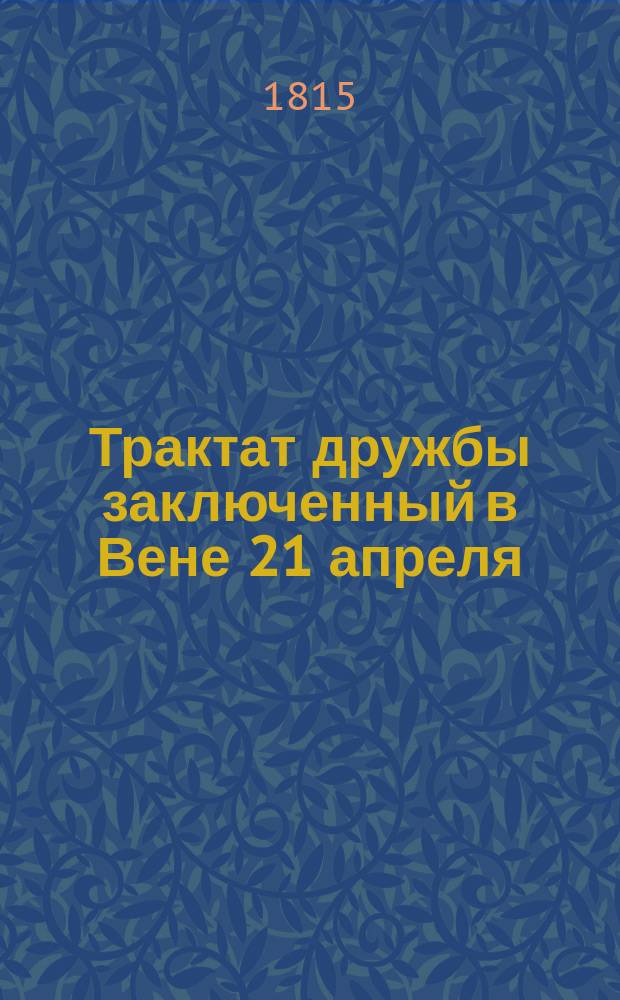 Трактат дружбы заключенный в Вене 21 апреля/3 маия 1815 года между его величеством императором всероссийским и его величеством королем прусским