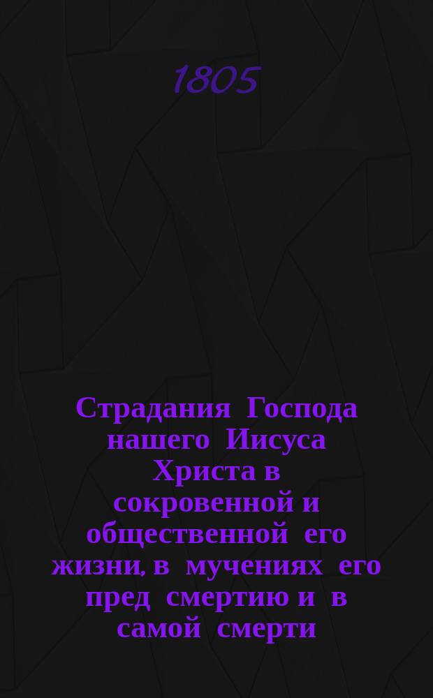 Страдания Господа нашего Иисуса Христа в сокровенной и общественной его жизни, в мучениях его пред смертию и в самой смерти, т. е. от самаго его воплощения до предания духа на кресте. : Перевод с французскаго языка