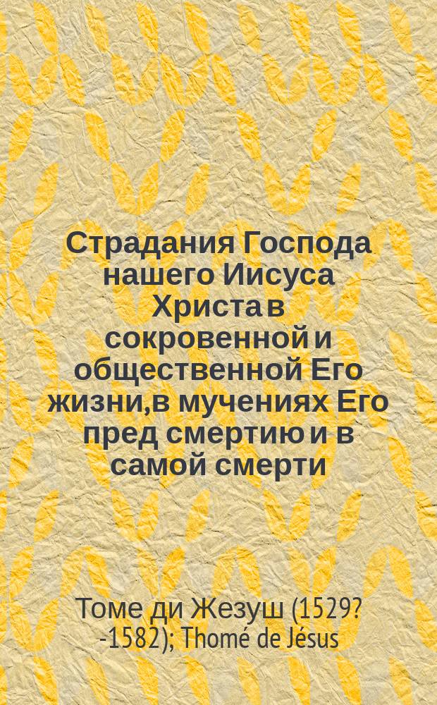 Страдания Господа нашего Иисуса Христа в сокровенной и общественной Его жизни, в мучениях Его пред смертию и в самой смерти, т. е. от самаго Его воплощения до предания духа на кресте. : Перевод с французскаго языка