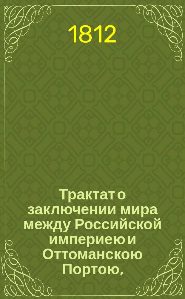 [Трактат о заключении мира между Российской империею и Оттоманскою Портою, : Подписанный 16 мая 1812 г. в г. Бухаресте